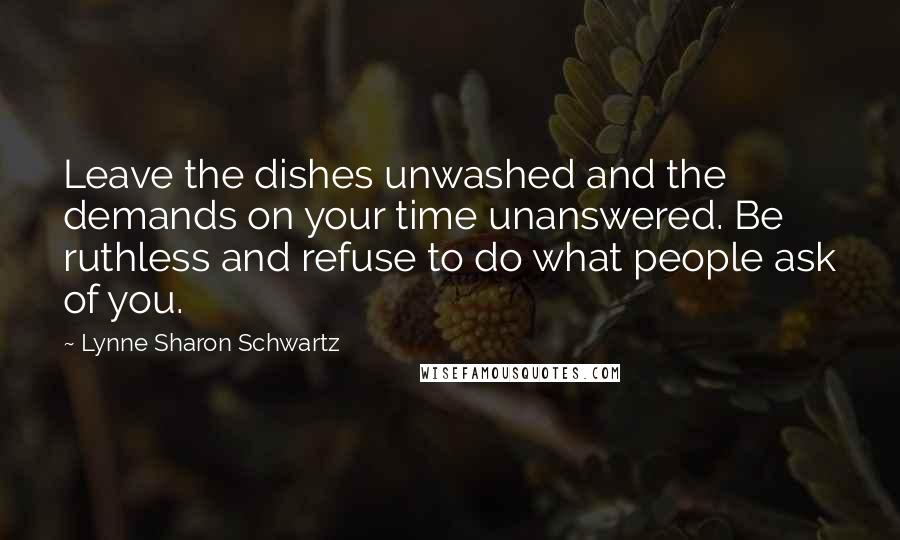 Lynne Sharon Schwartz Quotes: Leave the dishes unwashed and the demands on your time unanswered. Be ruthless and refuse to do what people ask of you.
