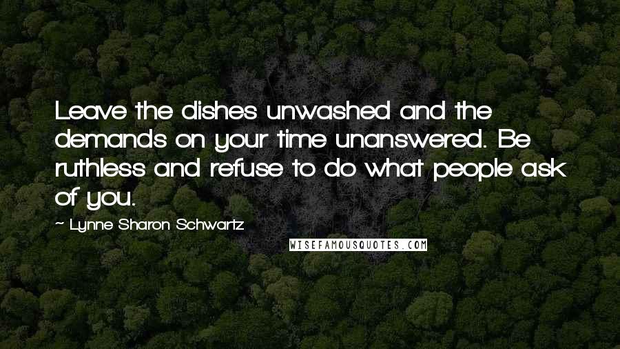 Lynne Sharon Schwartz Quotes: Leave the dishes unwashed and the demands on your time unanswered. Be ruthless and refuse to do what people ask of you.