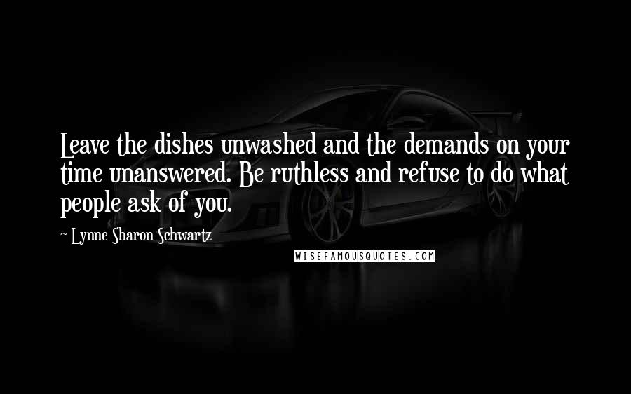 Lynne Sharon Schwartz Quotes: Leave the dishes unwashed and the demands on your time unanswered. Be ruthless and refuse to do what people ask of you.