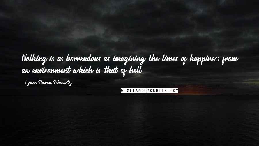 Lynne Sharon Schwartz Quotes: Nothing is as horrendous as imagining the times of happiness from an environment which is that of hell.