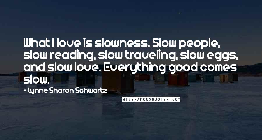 Lynne Sharon Schwartz Quotes: What I love is slowness. Slow people, slow reading, slow traveling, slow eggs, and slow love. Everything good comes slow.