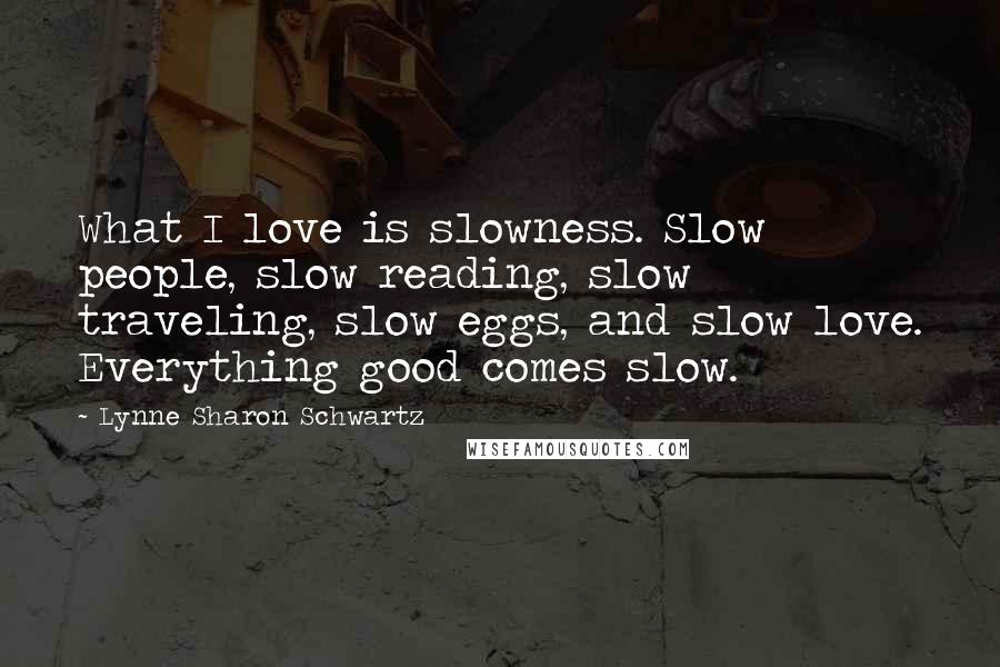 Lynne Sharon Schwartz Quotes: What I love is slowness. Slow people, slow reading, slow traveling, slow eggs, and slow love. Everything good comes slow.