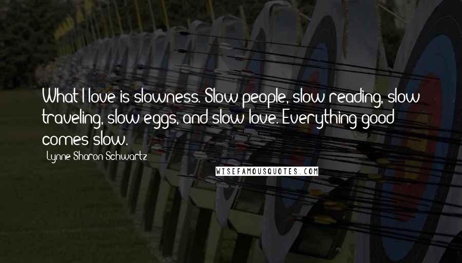 Lynne Sharon Schwartz Quotes: What I love is slowness. Slow people, slow reading, slow traveling, slow eggs, and slow love. Everything good comes slow.