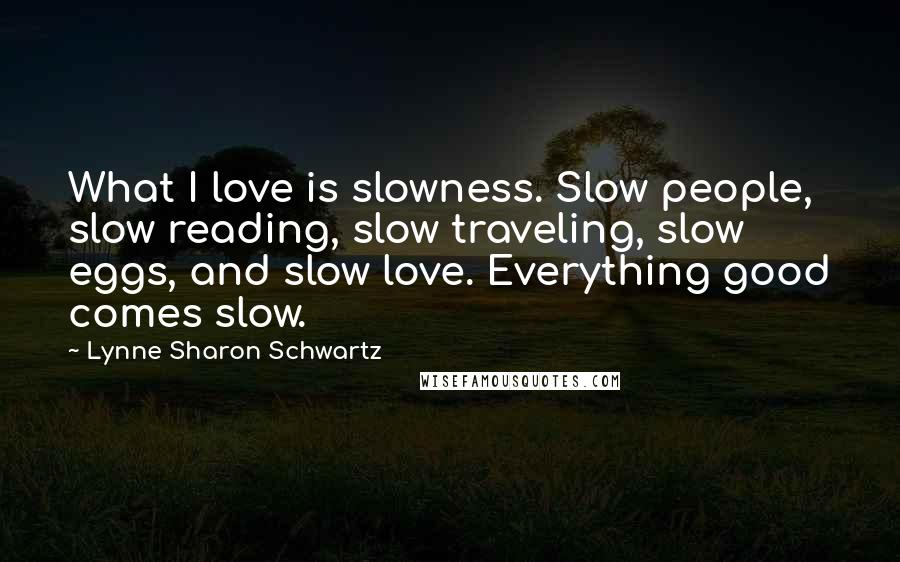 Lynne Sharon Schwartz Quotes: What I love is slowness. Slow people, slow reading, slow traveling, slow eggs, and slow love. Everything good comes slow.