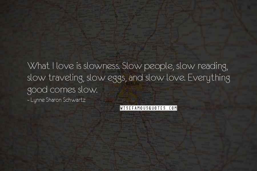 Lynne Sharon Schwartz Quotes: What I love is slowness. Slow people, slow reading, slow traveling, slow eggs, and slow love. Everything good comes slow.