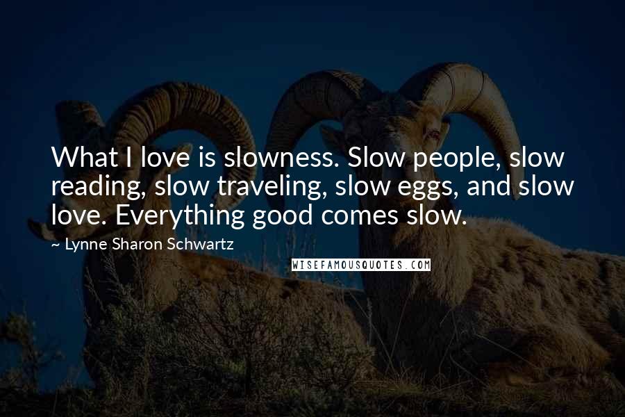 Lynne Sharon Schwartz Quotes: What I love is slowness. Slow people, slow reading, slow traveling, slow eggs, and slow love. Everything good comes slow.
