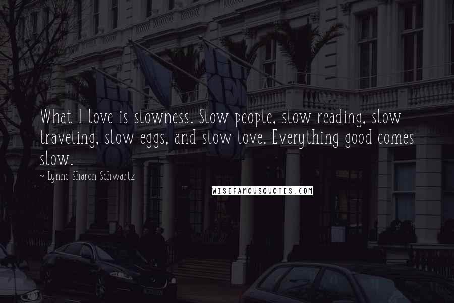 Lynne Sharon Schwartz Quotes: What I love is slowness. Slow people, slow reading, slow traveling, slow eggs, and slow love. Everything good comes slow.