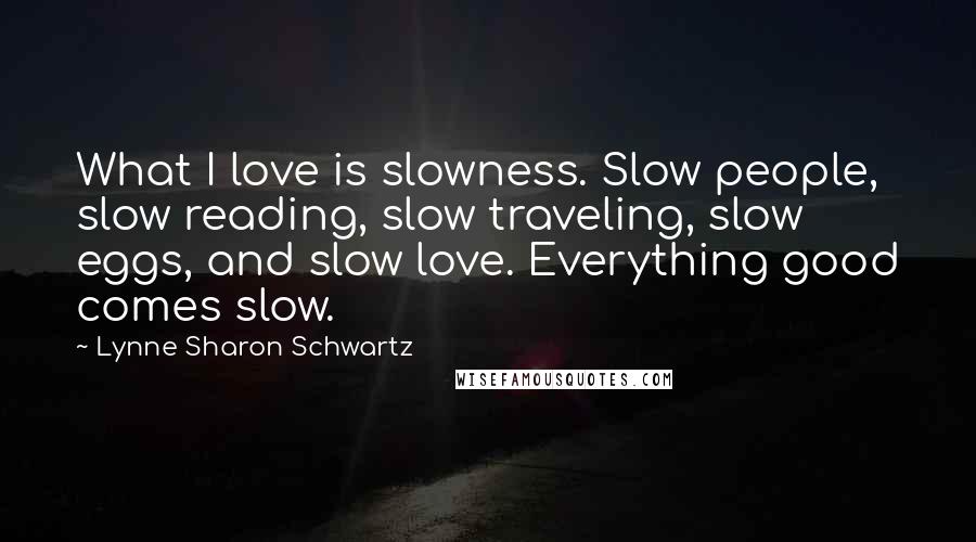 Lynne Sharon Schwartz Quotes: What I love is slowness. Slow people, slow reading, slow traveling, slow eggs, and slow love. Everything good comes slow.