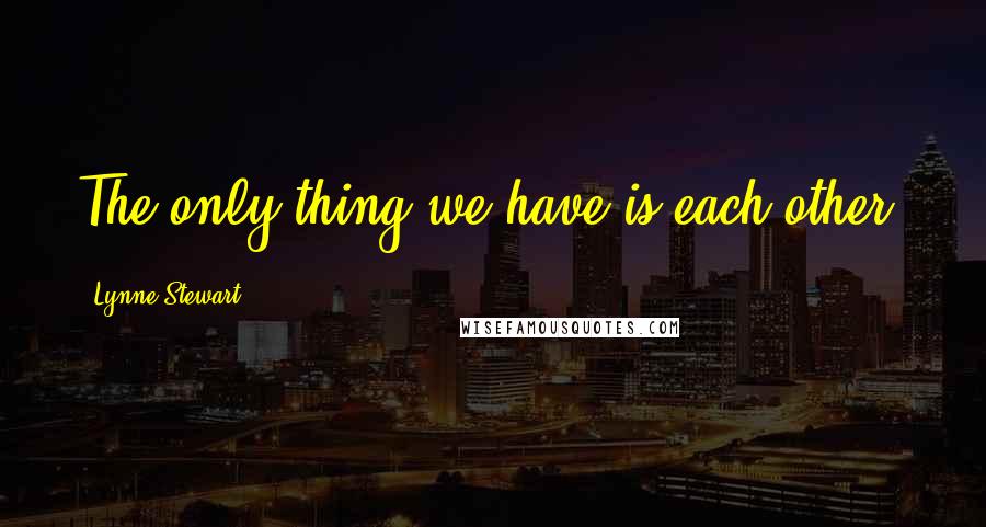 Lynne Stewart Quotes: The only thing we have is each other.