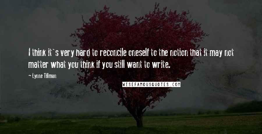 Lynne Tillman Quotes: I think it's very hard to reconcile oneself to the notion that it may not matter what you think if you still want to write.