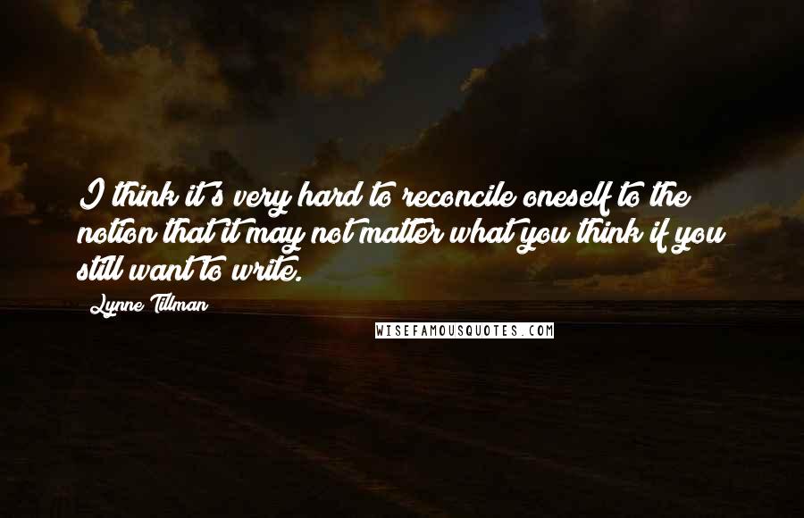 Lynne Tillman Quotes: I think it's very hard to reconcile oneself to the notion that it may not matter what you think if you still want to write.