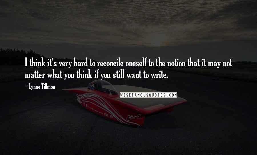 Lynne Tillman Quotes: I think it's very hard to reconcile oneself to the notion that it may not matter what you think if you still want to write.