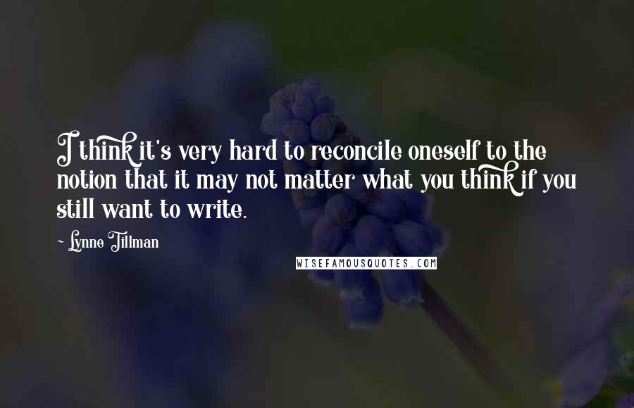 Lynne Tillman Quotes: I think it's very hard to reconcile oneself to the notion that it may not matter what you think if you still want to write.