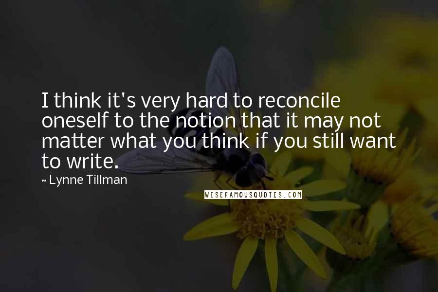 Lynne Tillman Quotes: I think it's very hard to reconcile oneself to the notion that it may not matter what you think if you still want to write.