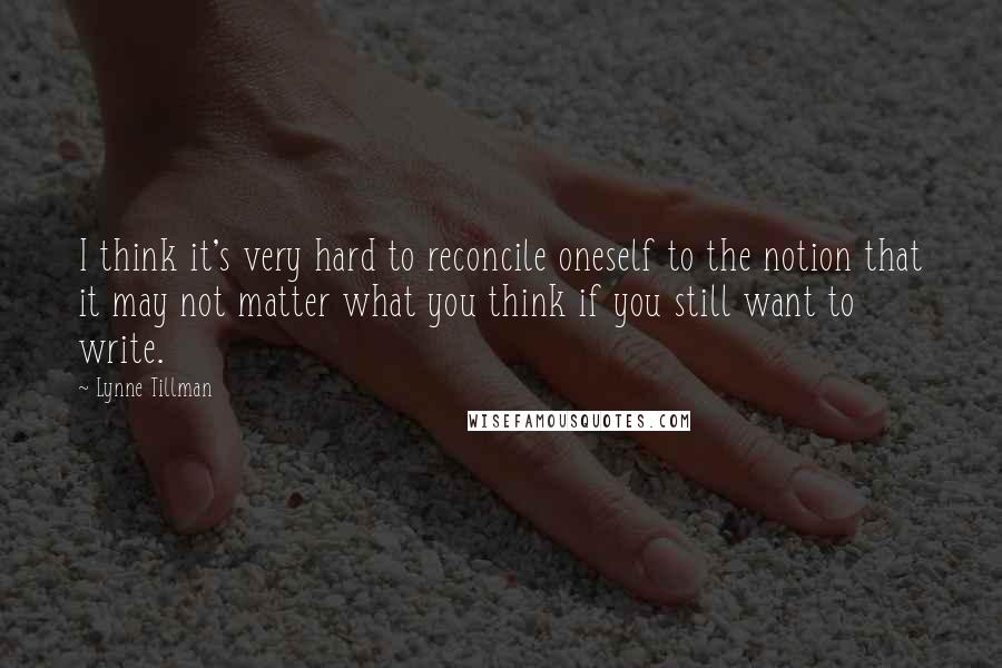 Lynne Tillman Quotes: I think it's very hard to reconcile oneself to the notion that it may not matter what you think if you still want to write.