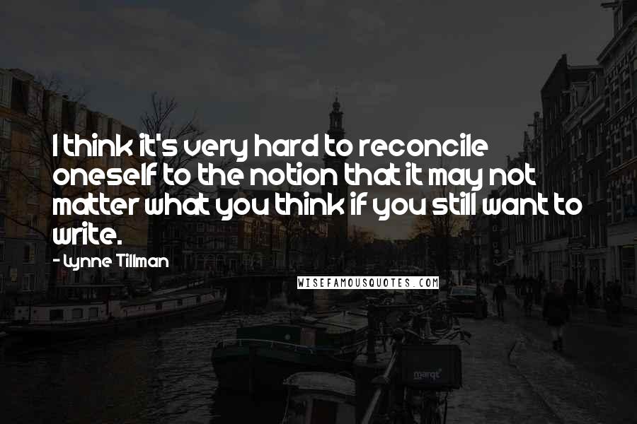 Lynne Tillman Quotes: I think it's very hard to reconcile oneself to the notion that it may not matter what you think if you still want to write.