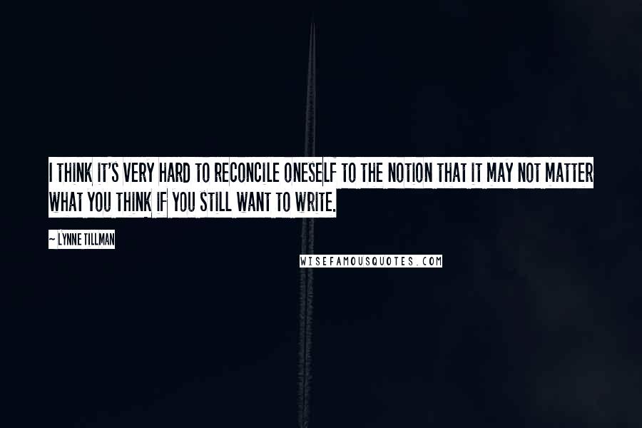 Lynne Tillman Quotes: I think it's very hard to reconcile oneself to the notion that it may not matter what you think if you still want to write.