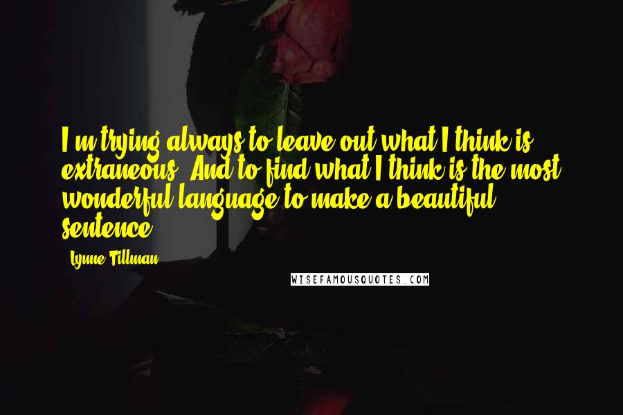 Lynne Tillman Quotes: I'm trying always to leave out what I think is extraneous. And to find what I think is the most wonderful language to make a beautiful sentence.