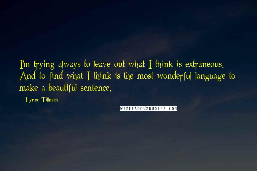 Lynne Tillman Quotes: I'm trying always to leave out what I think is extraneous. And to find what I think is the most wonderful language to make a beautiful sentence.