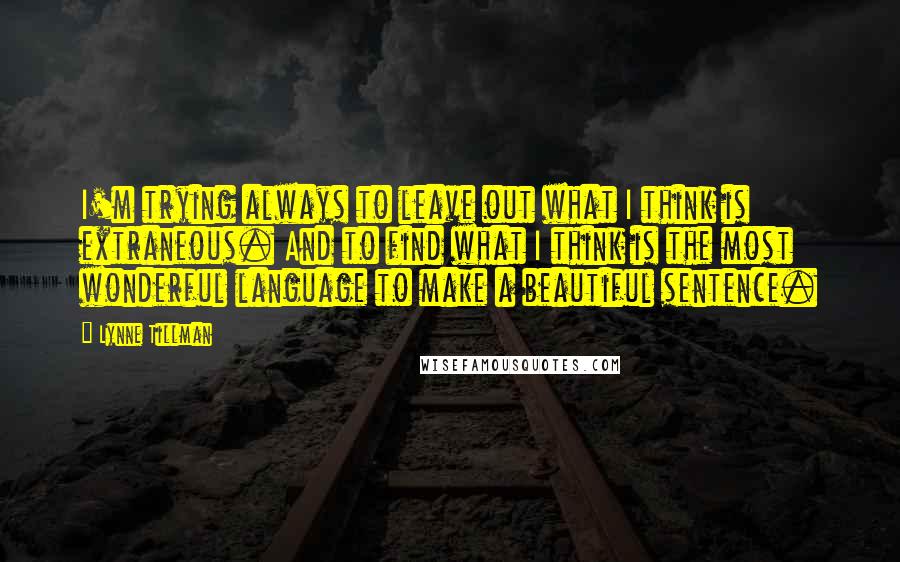 Lynne Tillman Quotes: I'm trying always to leave out what I think is extraneous. And to find what I think is the most wonderful language to make a beautiful sentence.