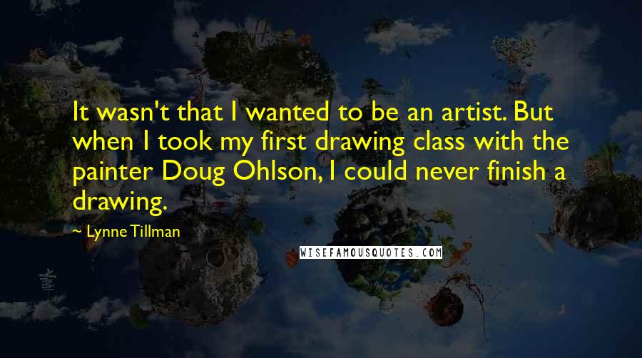 Lynne Tillman Quotes: It wasn't that I wanted to be an artist. But when I took my first drawing class with the painter Doug Ohlson, I could never finish a drawing.