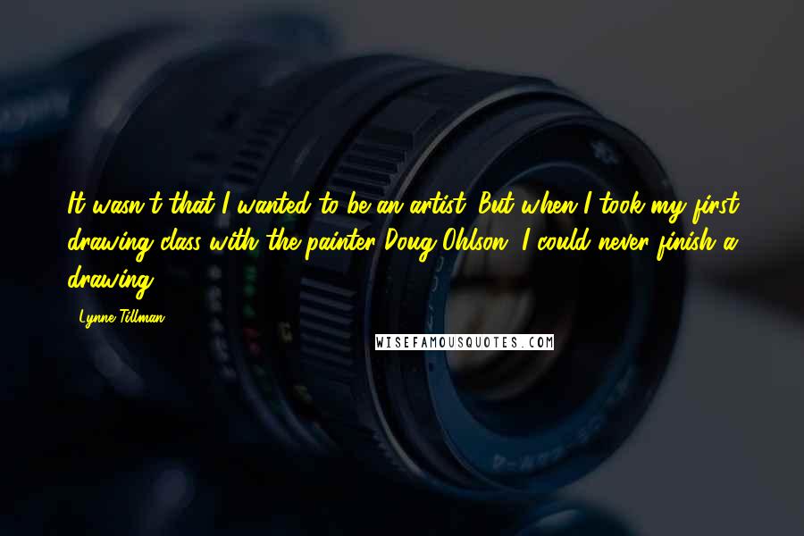 Lynne Tillman Quotes: It wasn't that I wanted to be an artist. But when I took my first drawing class with the painter Doug Ohlson, I could never finish a drawing.