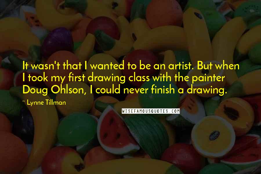 Lynne Tillman Quotes: It wasn't that I wanted to be an artist. But when I took my first drawing class with the painter Doug Ohlson, I could never finish a drawing.