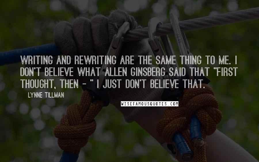 Lynne Tillman Quotes: Writing and rewriting are the same thing to me. I don't believe what Allen Ginsberg said that "first thought, then - " I just don't believe that.