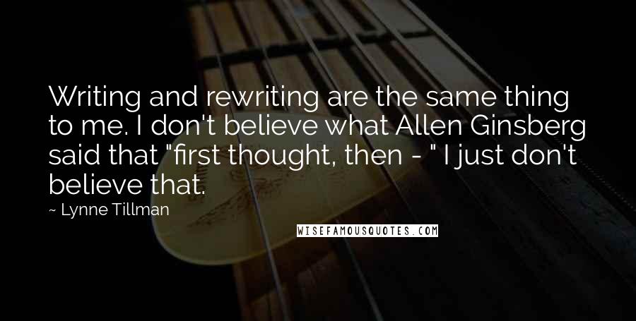 Lynne Tillman Quotes: Writing and rewriting are the same thing to me. I don't believe what Allen Ginsberg said that "first thought, then - " I just don't believe that.