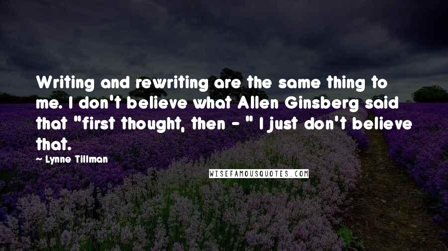 Lynne Tillman Quotes: Writing and rewriting are the same thing to me. I don't believe what Allen Ginsberg said that "first thought, then - " I just don't believe that.