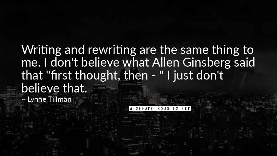 Lynne Tillman Quotes: Writing and rewriting are the same thing to me. I don't believe what Allen Ginsberg said that "first thought, then - " I just don't believe that.