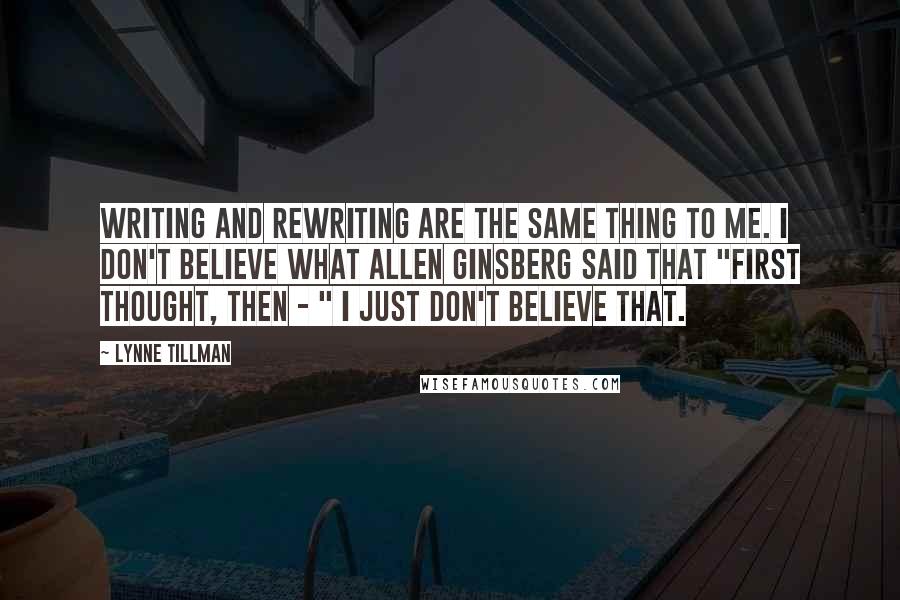 Lynne Tillman Quotes: Writing and rewriting are the same thing to me. I don't believe what Allen Ginsberg said that "first thought, then - " I just don't believe that.