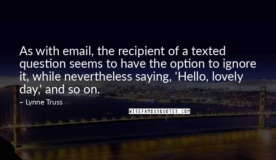 Lynne Truss Quotes: As with email, the recipient of a texted question seems to have the option to ignore it, while nevertheless saying, 'Hello, lovely day,' and so on.