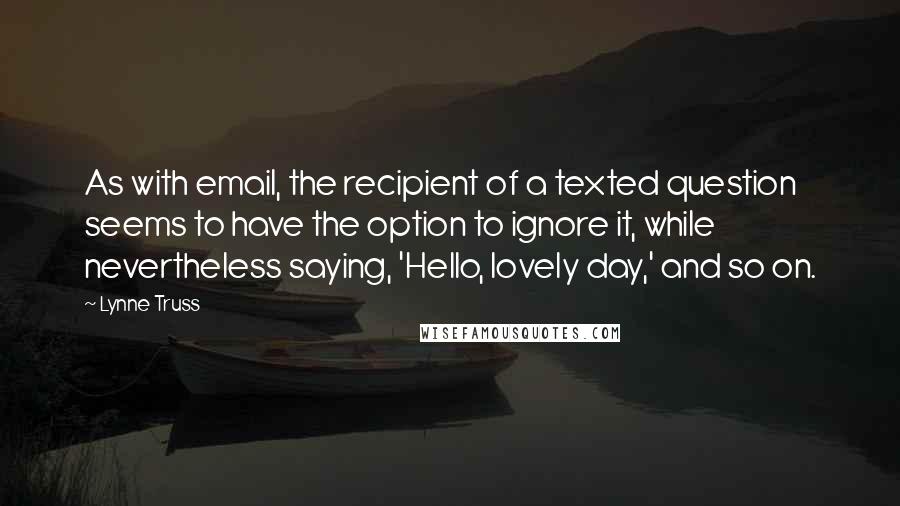 Lynne Truss Quotes: As with email, the recipient of a texted question seems to have the option to ignore it, while nevertheless saying, 'Hello, lovely day,' and so on.