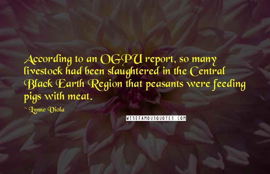 Lynne Viola Quotes: According to an OGPU report, so many livestock had been slaughtered in the Central Black Earth Region that peasants were feeding pigs with meat.