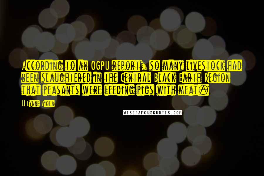 Lynne Viola Quotes: According to an OGPU report, so many livestock had been slaughtered in the Central Black Earth Region that peasants were feeding pigs with meat.