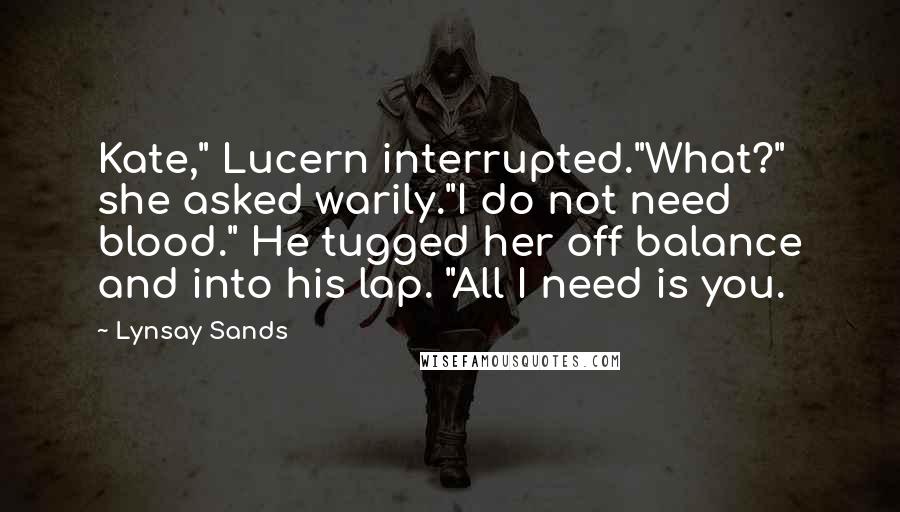 Lynsay Sands Quotes: Kate," Lucern interrupted."What?" she asked warily."I do not need blood." He tugged her off balance and into his lap. "All I need is you.