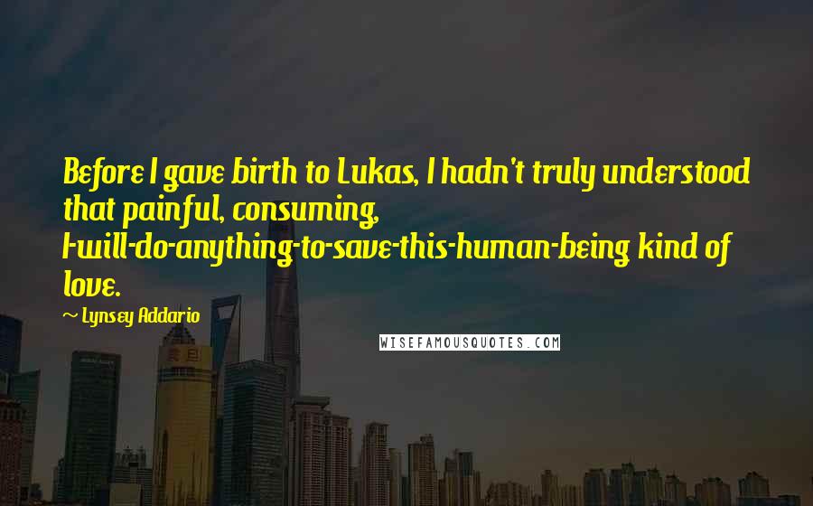 Lynsey Addario Quotes: Before I gave birth to Lukas, I hadn't truly understood that painful, consuming, I-will-do-anything-to-save-this-human-being kind of love.
