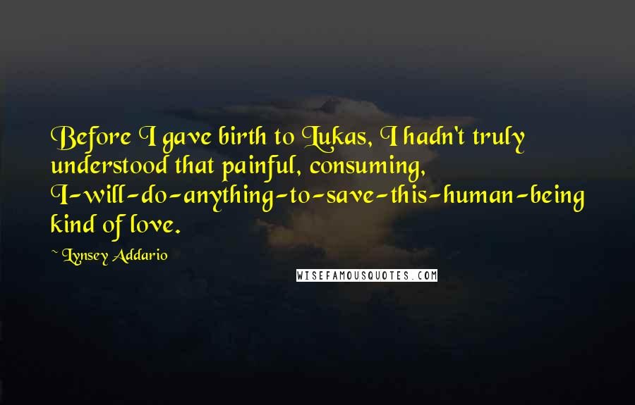 Lynsey Addario Quotes: Before I gave birth to Lukas, I hadn't truly understood that painful, consuming, I-will-do-anything-to-save-this-human-being kind of love.