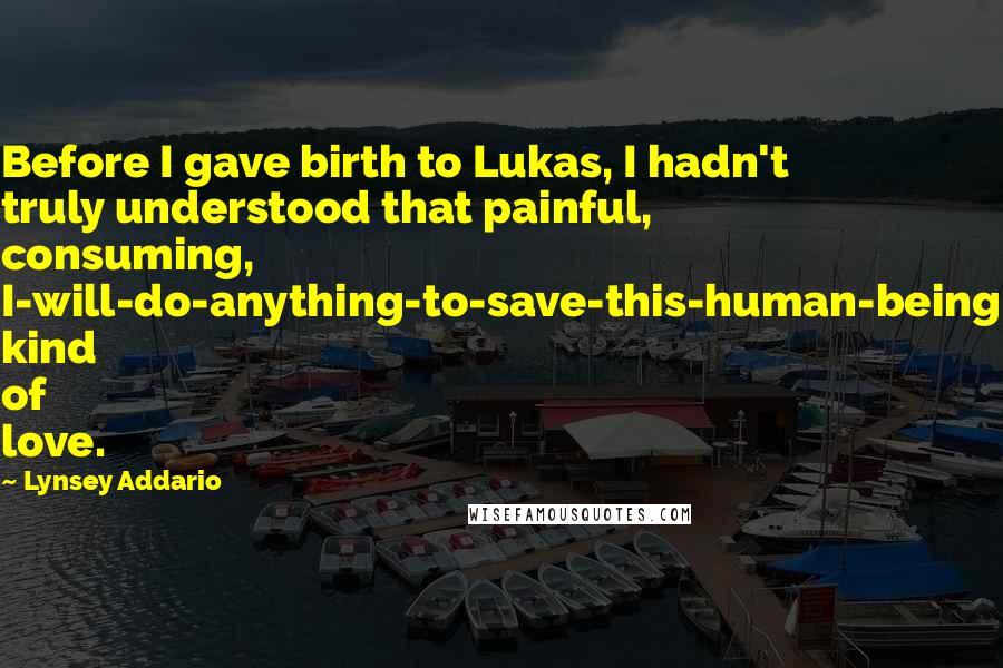Lynsey Addario Quotes: Before I gave birth to Lukas, I hadn't truly understood that painful, consuming, I-will-do-anything-to-save-this-human-being kind of love.