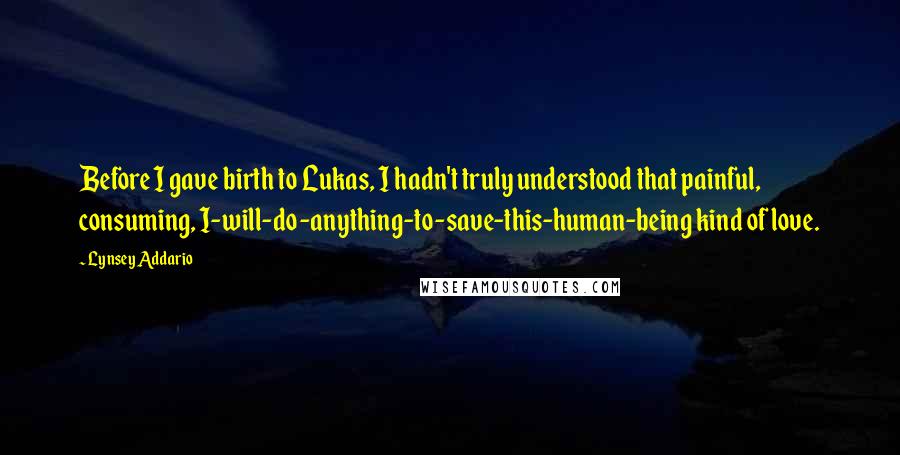 Lynsey Addario Quotes: Before I gave birth to Lukas, I hadn't truly understood that painful, consuming, I-will-do-anything-to-save-this-human-being kind of love.