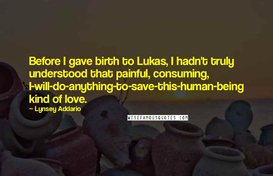 Lynsey Addario Quotes: Before I gave birth to Lukas, I hadn't truly understood that painful, consuming, I-will-do-anything-to-save-this-human-being kind of love.