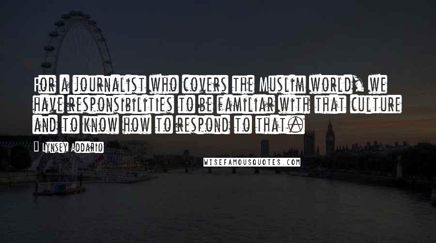 Lynsey Addario Quotes: For a journalist who covers the Muslim world, we have responsibilities to be familiar with that culture and to know how to respond to that.