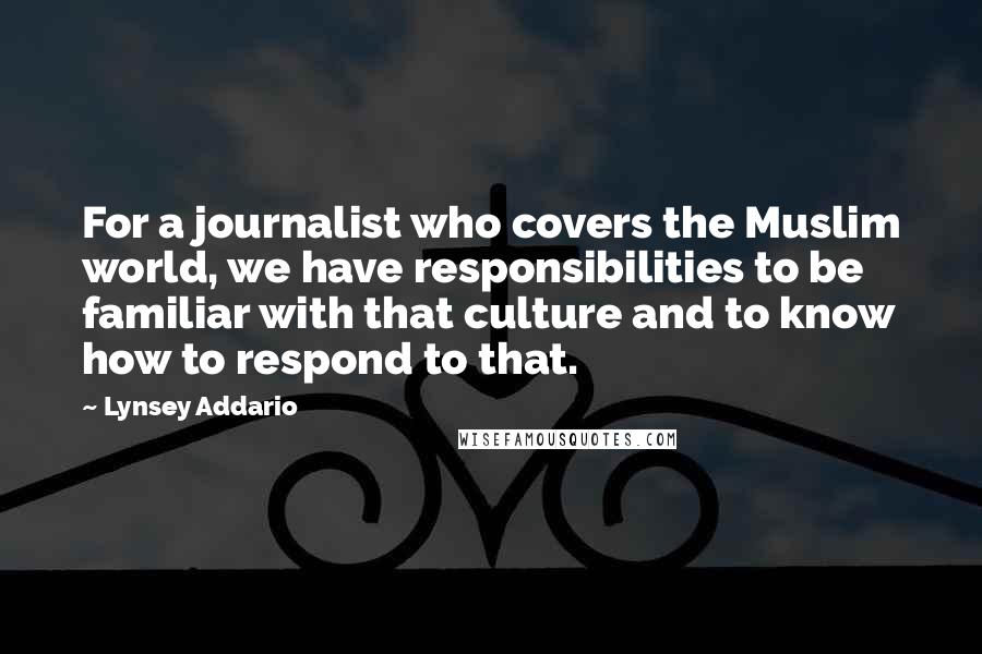 Lynsey Addario Quotes: For a journalist who covers the Muslim world, we have responsibilities to be familiar with that culture and to know how to respond to that.