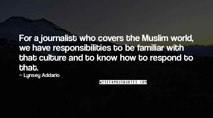 Lynsey Addario Quotes: For a journalist who covers the Muslim world, we have responsibilities to be familiar with that culture and to know how to respond to that.