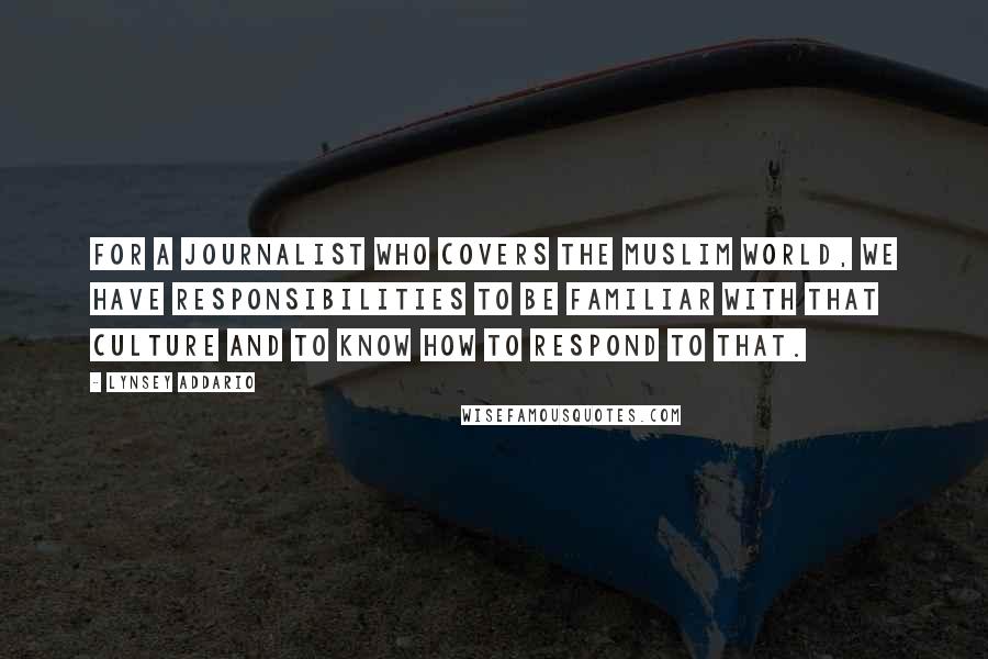 Lynsey Addario Quotes: For a journalist who covers the Muslim world, we have responsibilities to be familiar with that culture and to know how to respond to that.