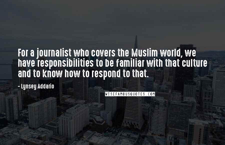 Lynsey Addario Quotes: For a journalist who covers the Muslim world, we have responsibilities to be familiar with that culture and to know how to respond to that.