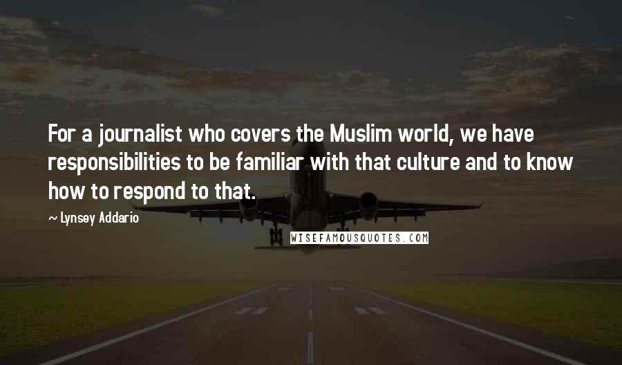 Lynsey Addario Quotes: For a journalist who covers the Muslim world, we have responsibilities to be familiar with that culture and to know how to respond to that.