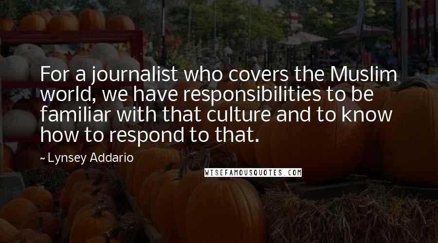 Lynsey Addario Quotes: For a journalist who covers the Muslim world, we have responsibilities to be familiar with that culture and to know how to respond to that.