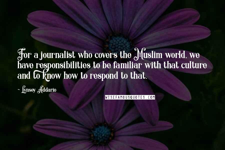 Lynsey Addario Quotes: For a journalist who covers the Muslim world, we have responsibilities to be familiar with that culture and to know how to respond to that.